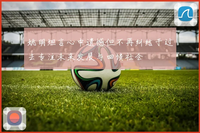 姚明坦言心中遗憾但不再纠结于过去专注未来发展与回馈社会