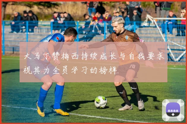 大马丁赞梅西持续成长与自我要求视其为全员学习的榜样