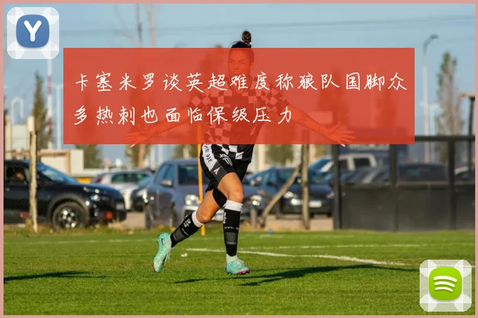 卡塞米罗谈英超难度称狼队国脚众多热刺也面临保级压力