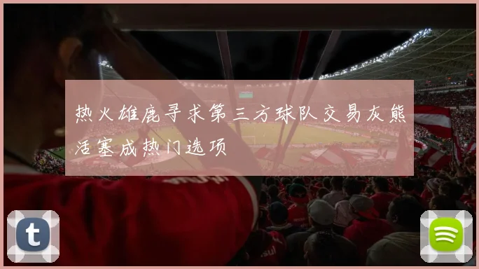 热火雄鹿寻求第三方球队交易灰熊活塞成热门选项