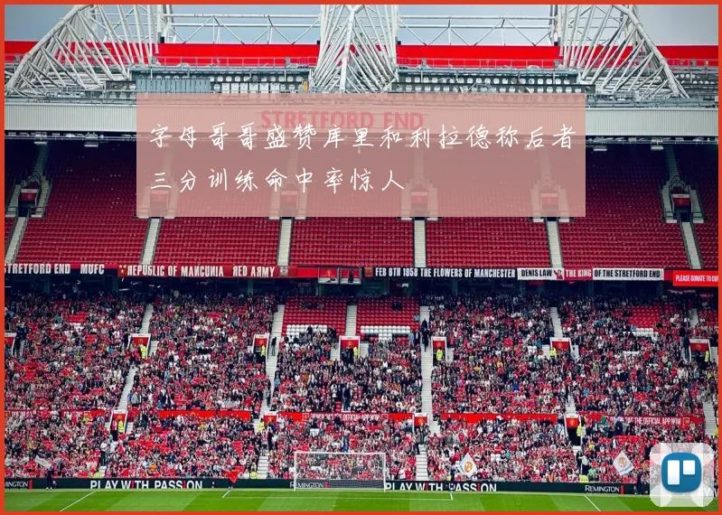 字母哥哥盛赞库里和利拉德称后者三分训练命中率惊人