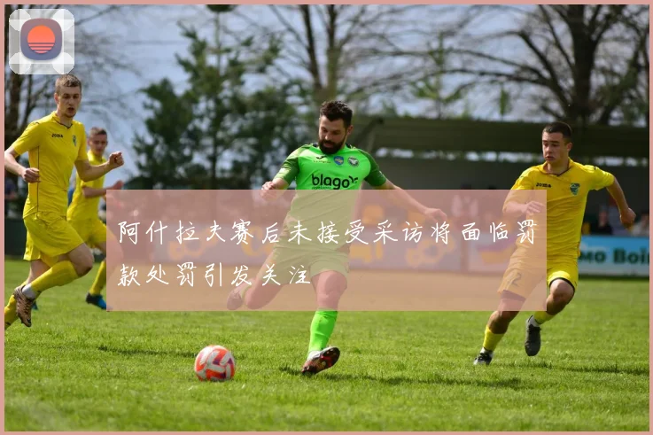 阿什拉夫赛后未接受采访将面临罚款处罚引发关注