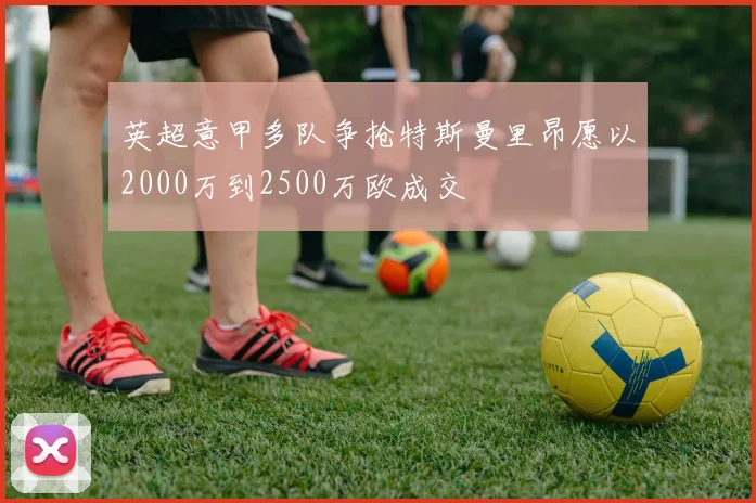 英超意甲多队争抢特斯曼里昂愿以2000万到2500万欧成交