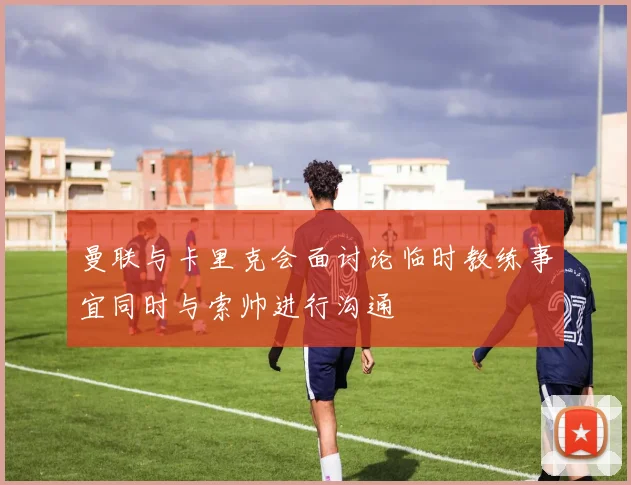 曼联与卡里克会面讨论临时教练事宜同时与索帅进行沟通