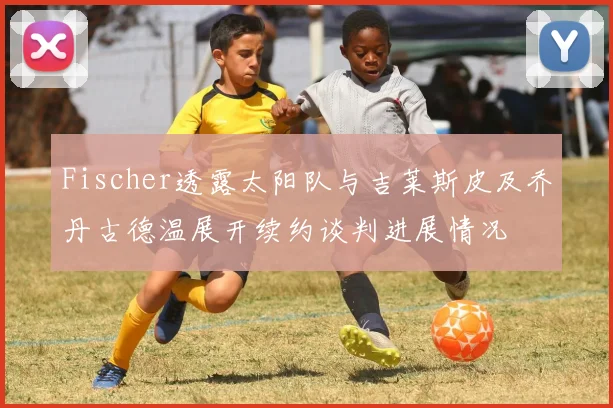 Fischer透露太阳队与吉莱斯皮及乔丹古德温展开续约谈判进展情况