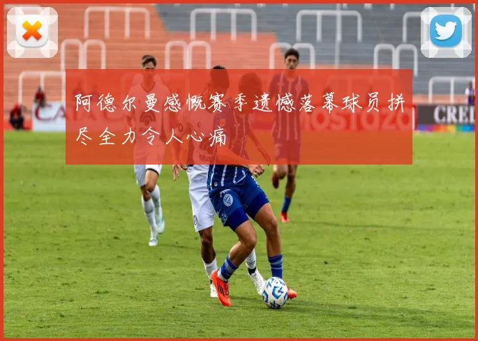阿德尔曼感慨赛季遗憾落幕球员拼尽全力令人心痛