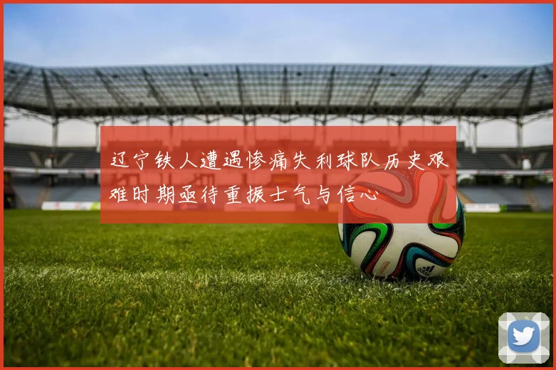 辽宁铁人遭遇惨痛失利球队历史艰难时期亟待重振士气与信心