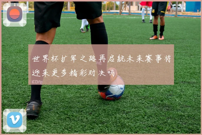 世界杯扩军之路再启航未来赛事将迎来更多精彩对决吗