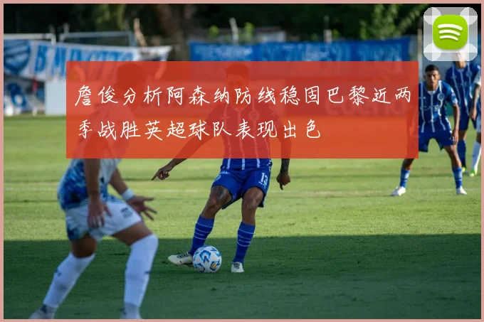 詹俊分析阿森纳防线稳固巴黎近两季战胜英超球队表现出色