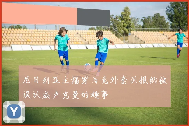 尼日利亚主播穿马竞外套买报纸被误认成卢克曼的趣事