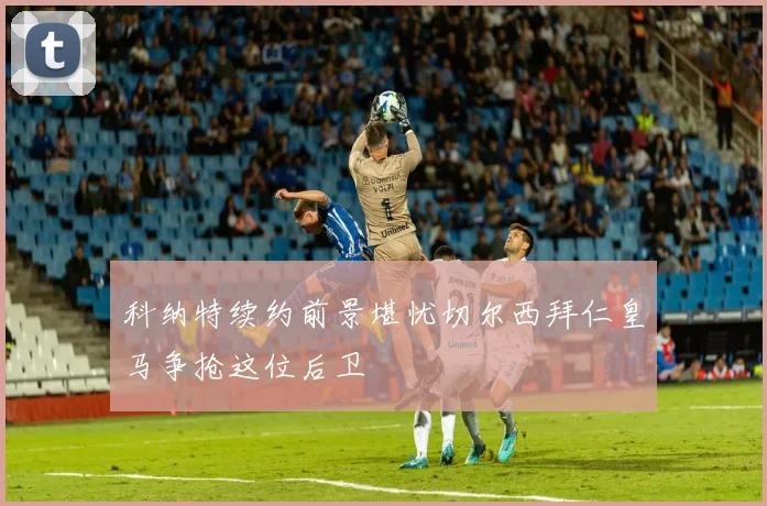科纳特续约前景堪忧切尔西拜仁皇马争抢这位后卫
