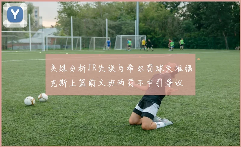美媒分析JR失误与希尔罚球失准福克斯上篮前文班两罚不中引争议