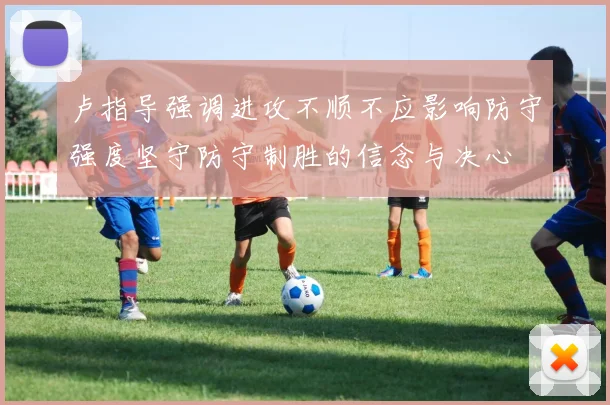 卢指导强调进攻不顺不应影响防守强度坚守防守制胜的信念与决心